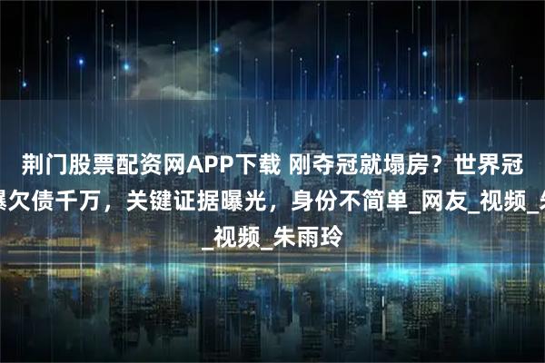 荆门股票配资网APP下载 刚夺冠就塌房？世界冠军被爆欠债千万，关键证据曝光，身份不简单_网友_视频_朱雨玲