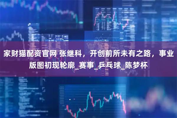 家财猫配资官网 张继科，开创前所未有之路，事业版图初现轮廓_赛事_乒乓球_陈梦杯