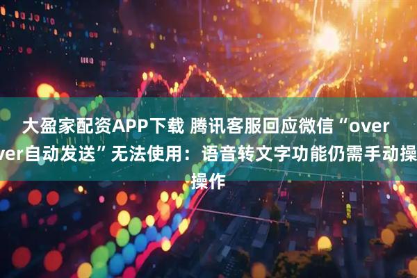 大盈家配资APP下载 腾讯客服回应微信“over over自动发送”无法使用:语音转文字功能仍需手动操作