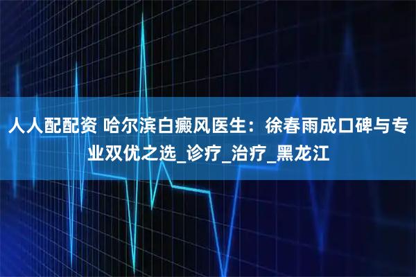 人人配配资 哈尔滨白癜风医生：徐春雨成口碑与专业双优之选_诊疗_治疗_黑龙江