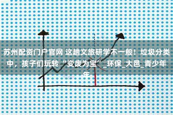 苏州配资门户官网 这趟文旅研学不一般！垃圾分类中，孩子们玩转 “变废为宝”_环保_大邑_青少年