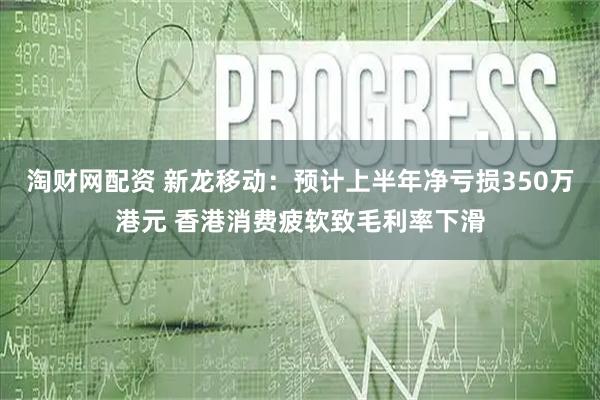 淘财网配资 新龙移动：预计上半年净亏损350万港元 香港消费疲软致毛利率下滑