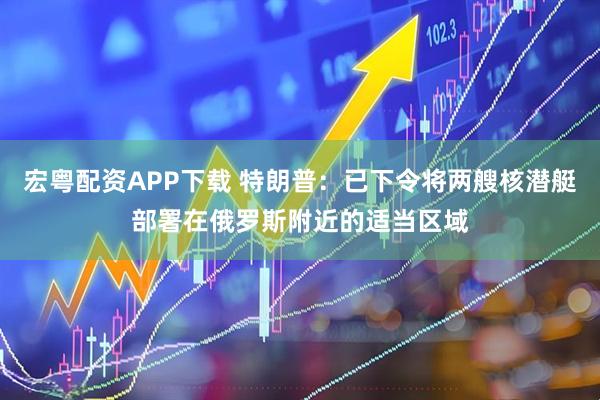 宏粤配资APP下载 特朗普：已下令将两艘核潜艇部署在俄罗斯附近的适当区域