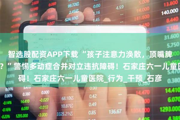 智选股配资APP下载 “孩子注意力涣散，顶嘴脾气大，跟家长对着干？”警惕多动症合并对立违抗障碍！石家庄六一儿童医院_行为_干预_石彦