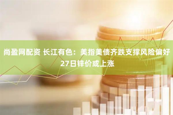 尚盈网配资 长江有色：美指美债齐跌支撑风险偏好 27日锌价或上涨