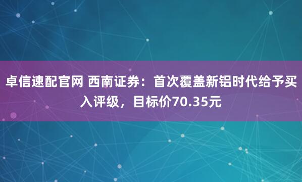 卓信速配官网 西南证券：首次覆盖新铝时代给予买入评级，目标价70.35元