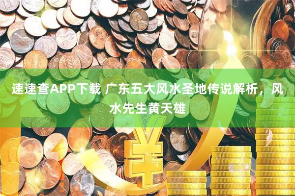 速速查APP下载 广东五大风水圣地传说解析，风水先生黄天雄