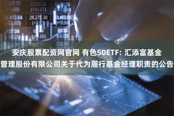 安庆股票配资网官网 有色50ETF: 汇添富基金管理股份有限公司关于代为履行基金经理职责的公告