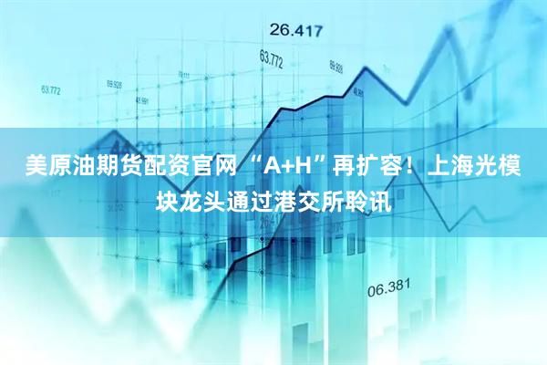 美原油期货配资官网 “A+H”再扩容！上海光模块龙头通过港交所聆讯