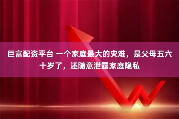 巨富配资平台 一个家庭最大的灾难,是父母五六十岁了,还随意泄露家庭隐私