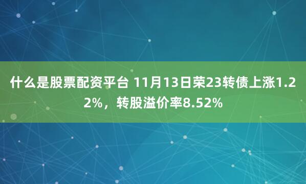 什么是股票配资平台 11月13日荣23转债上涨1.22%，转股溢价率8.52%