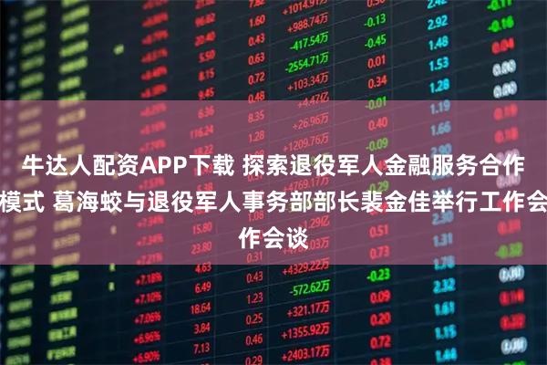 牛达人配资APP下载 探索退役军人金融服务合作新模式 葛海蛟与退役军人事务部部长裴金佳举行工作会谈