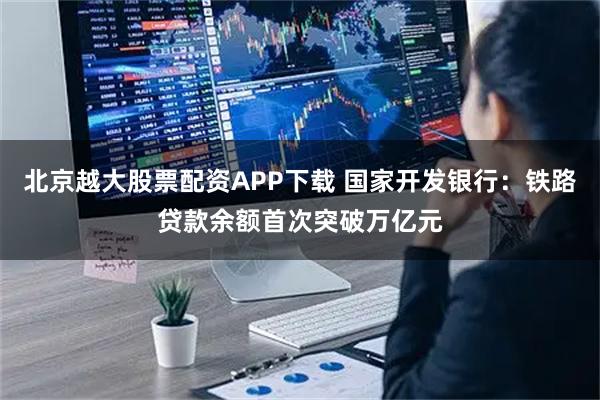 北京越大股票配资APP下载 国家开发银行：铁路贷款余额首次突破万亿元