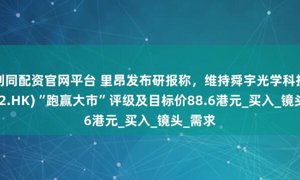 创同配资官网平台 里昂发布研报称，维持舜宇光学科技(02382.HK)“跑赢大市”评级及目标价88.6港元_买入_镜头_需求