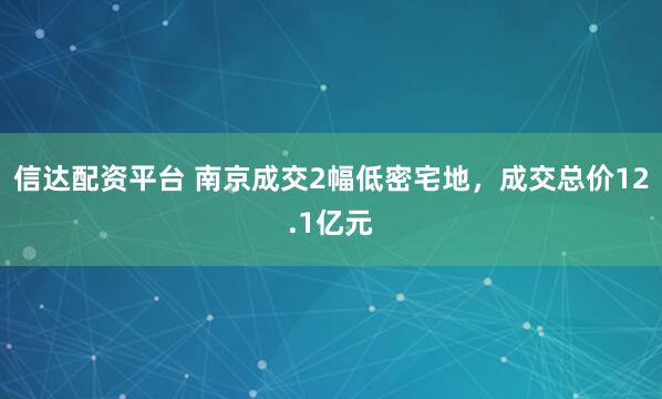 信达配资平台 南京成交2幅低密宅地，成交总价12.1亿元