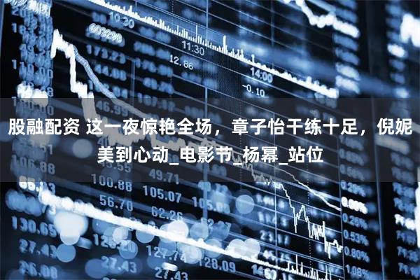 股融配资 这一夜惊艳全场，章子怡干练十足，倪妮美到心动_电影节_杨幂_站位
