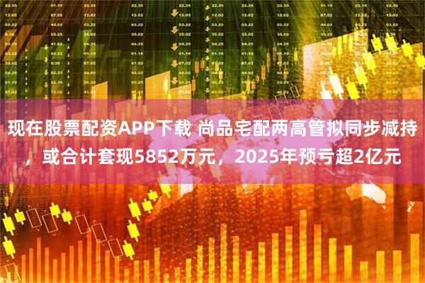 现在股票配资APP下载 尚品宅配两高管拟同步减持，或合计套现5852万元，2025年预亏超2亿元