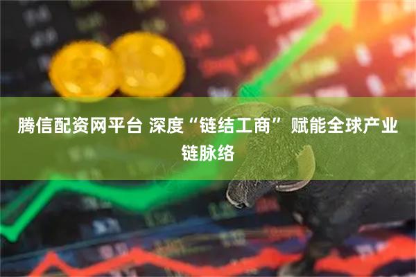 腾信配资网平台 深度“链结工商” 赋能全球产业链脉络