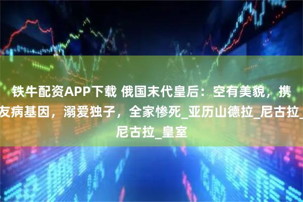 铁牛配资APP下载 俄国末代皇后：空有美貌，携带血友病基因，溺爱独子，全家惨死_亚历山德拉_尼古拉_皇室