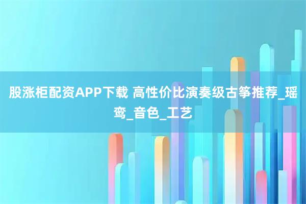 股涨柜配资APP下载 高性价比演奏级古筝推荐_瑶鸾_音色_工艺