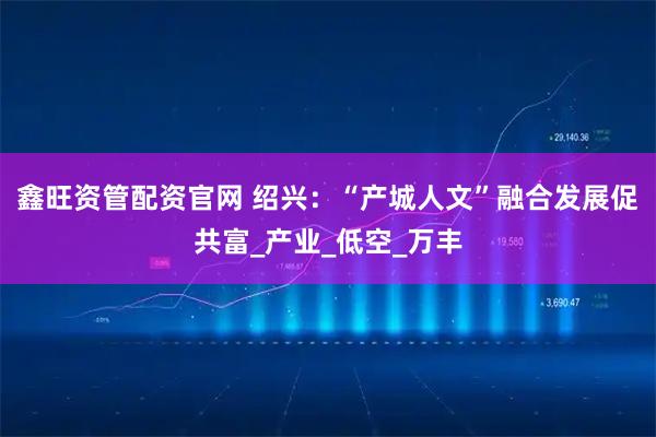 鑫旺资管配资官网 绍兴：“产城人文”融合发展促共富_产业_低空_万丰