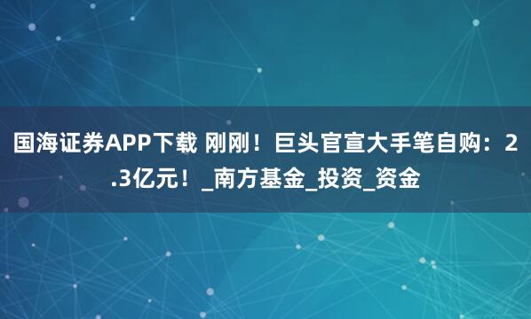 国海证券APP下载 刚刚！巨头官宣大手笔自购：2.3亿元！_南方基金_投资_资金
