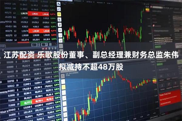 江苏配资 乐歌股份董事、副总经理兼财务总监朱伟拟减持不超48万股