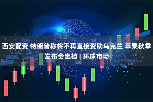 西安配资 特朗普称将不再直接资助乌克兰 苹果秋季发布会定档 | 环球市场