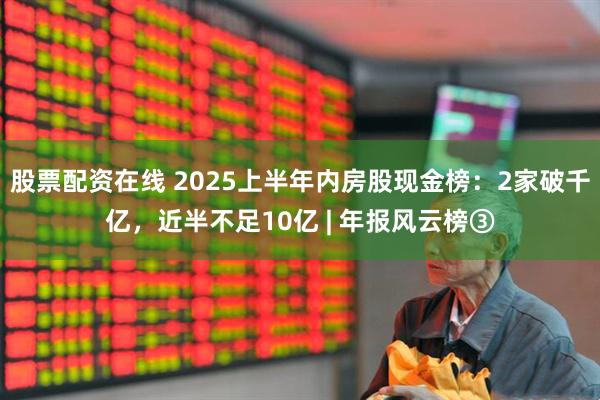 股票配资在线 2025上半年内房股现金榜：2家破千亿，近半不足10亿 | 年报风云榜③