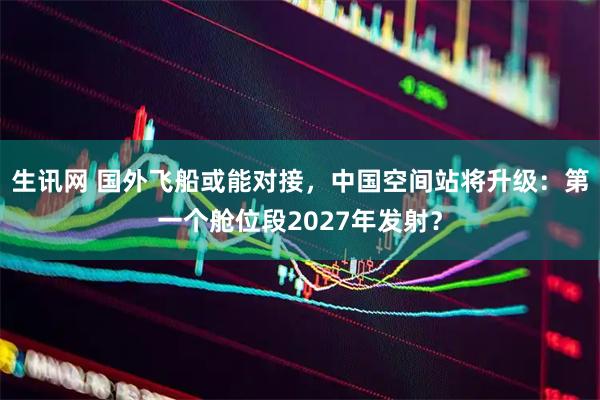 生讯网 国外飞船或能对接，中国空间站将升级：第一个舱位段2027年发射？